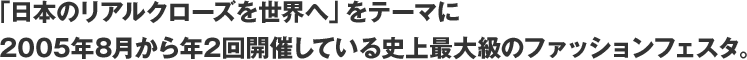 「日本のリアルクローズを世界へ」をテーマに2005年8月から年2回開催している史上最大級のファッションフェスタ。