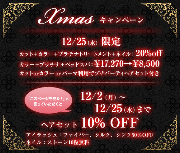 Xmas キャンペーン 12/25（水）限定 カット＋カラー＋プラチナトリートメント＋ネイル：20%off、カラー＋プラチナ＋ベッドスパ：\17,270→\8,500、カットorカラーorパーマ利用でプチパーティヘアセット付き | 「このページを見た！」と言っていただくと12/2（月）?12/25（水）までヘアセット 10% OFF、アイラッシュ：ファイバー、シルク、シンク50％OFF、ネイル：ストーン10粒無料