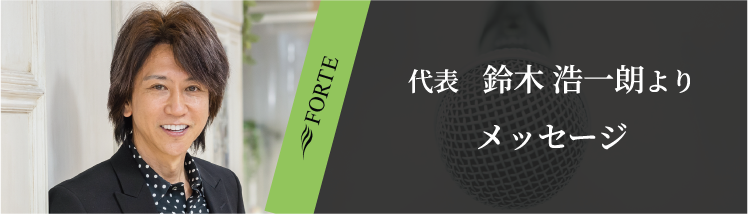 FORTE代表 鈴木 浩一朗より メッセージ