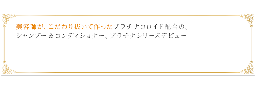 美容師が、こだわり抜いて作ったプラチナコロイド配合の、シャンプー＆コンディショナー、プラチナシリーズデビュー